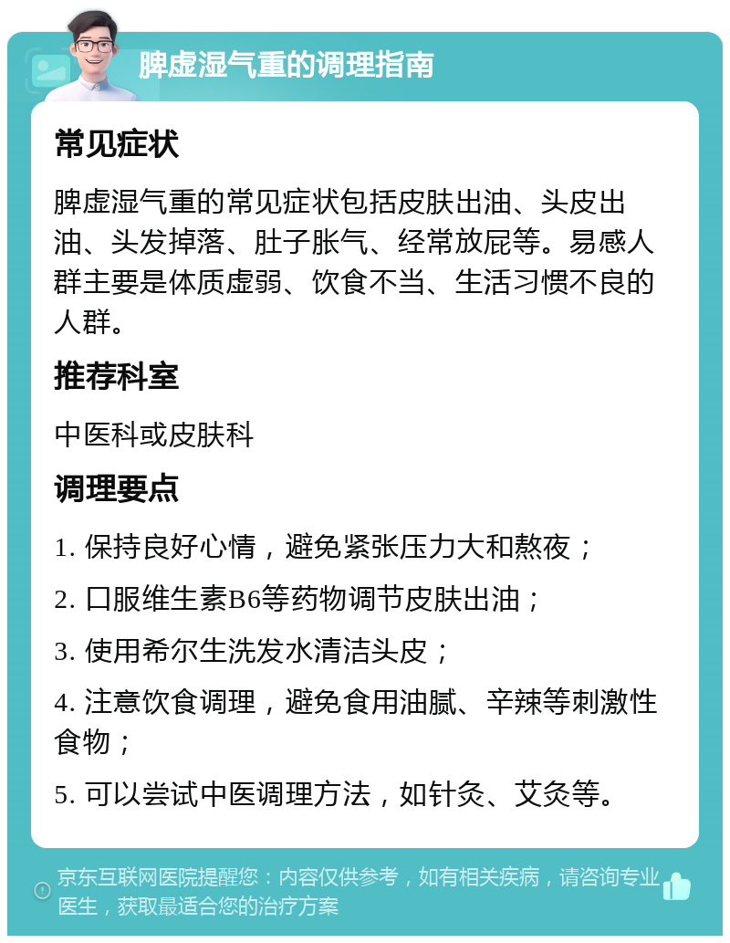 脾虚湿气重的调理指南 常见症状 脾虚湿气重的常见症状包括皮肤出油、头皮出油、头发掉落、肚子胀气、经常放屁等。易感人群主要是体质虚弱、饮食不当、生活习惯不良的人群。 推荐科室 中医科或皮肤科 调理要点 1. 保持良好心情，避免紧张压力大和熬夜； 2. 口服维生素B6等药物调节皮肤出油； 3. 使用希尔生洗发水清洁头皮； 4. 注意饮食调理，避免食用油腻、辛辣等刺激性食物； 5. 可以尝试中医调理方法，如针灸、艾灸等。