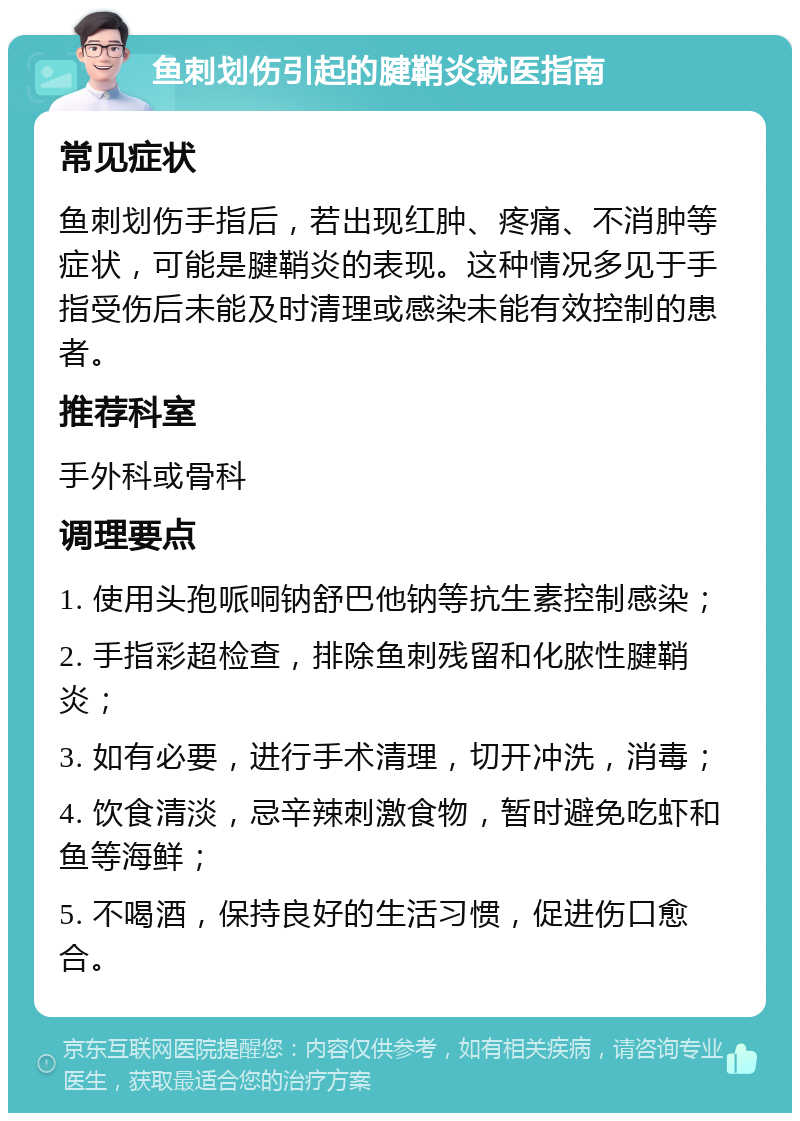 鱼刺划伤引起的腱鞘炎就医指南 常见症状 鱼刺划伤手指后，若出现红肿、疼痛、不消肿等症状，可能是腱鞘炎的表现。这种情况多见于手指受伤后未能及时清理或感染未能有效控制的患者。 推荐科室 手外科或骨科 调理要点 1. 使用头孢哌哃钠舒巴他钠等抗生素控制感染； 2. 手指彩超检查，排除鱼刺残留和化脓性腱鞘炎； 3. 如有必要，进行手术清理，切开冲洗，消毒； 4. 饮食清淡，忌辛辣刺激食物，暂时避免吃虾和鱼等海鲜； 5. 不喝酒，保持良好的生活习惯，促进伤口愈合。