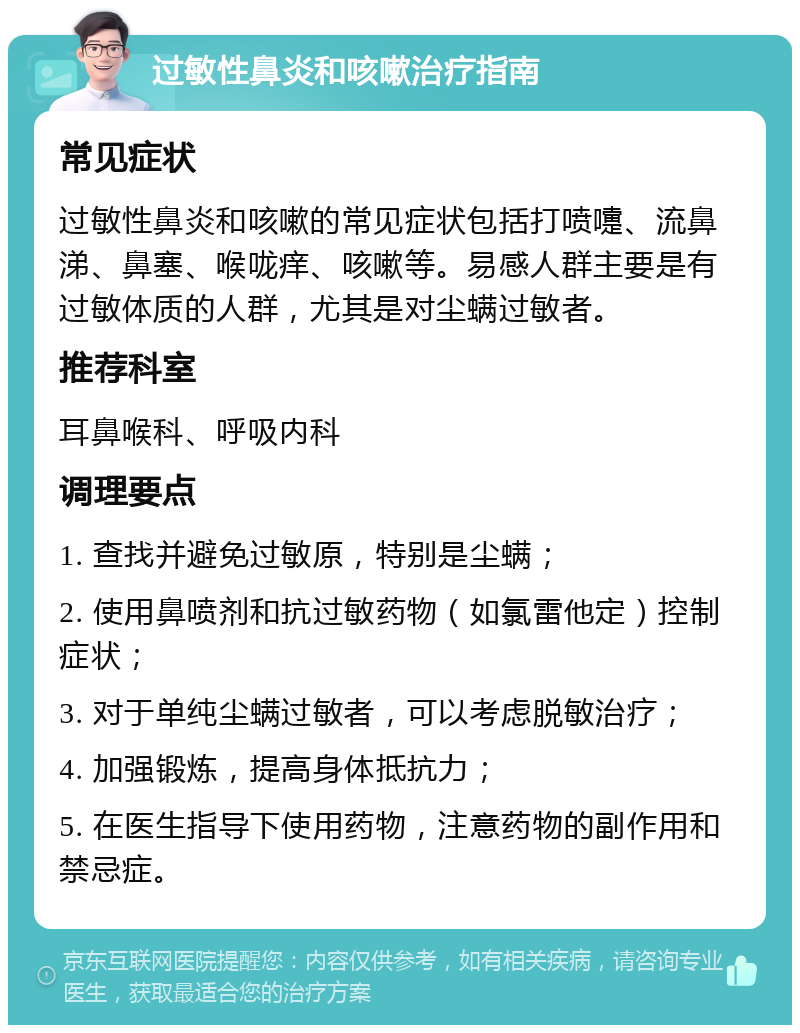 过敏性鼻炎和咳嗽治疗指南 常见症状 过敏性鼻炎和咳嗽的常见症状包括打喷嚏、流鼻涕、鼻塞、喉咙痒、咳嗽等。易感人群主要是有过敏体质的人群，尤其是对尘螨过敏者。 推荐科室 耳鼻喉科、呼吸内科 调理要点 1. 查找并避免过敏原，特别是尘螨； 2. 使用鼻喷剂和抗过敏药物（如氯雷他定）控制症状； 3. 对于单纯尘螨过敏者，可以考虑脱敏治疗； 4. 加强锻炼，提高身体抵抗力； 5. 在医生指导下使用药物，注意药物的副作用和禁忌症。