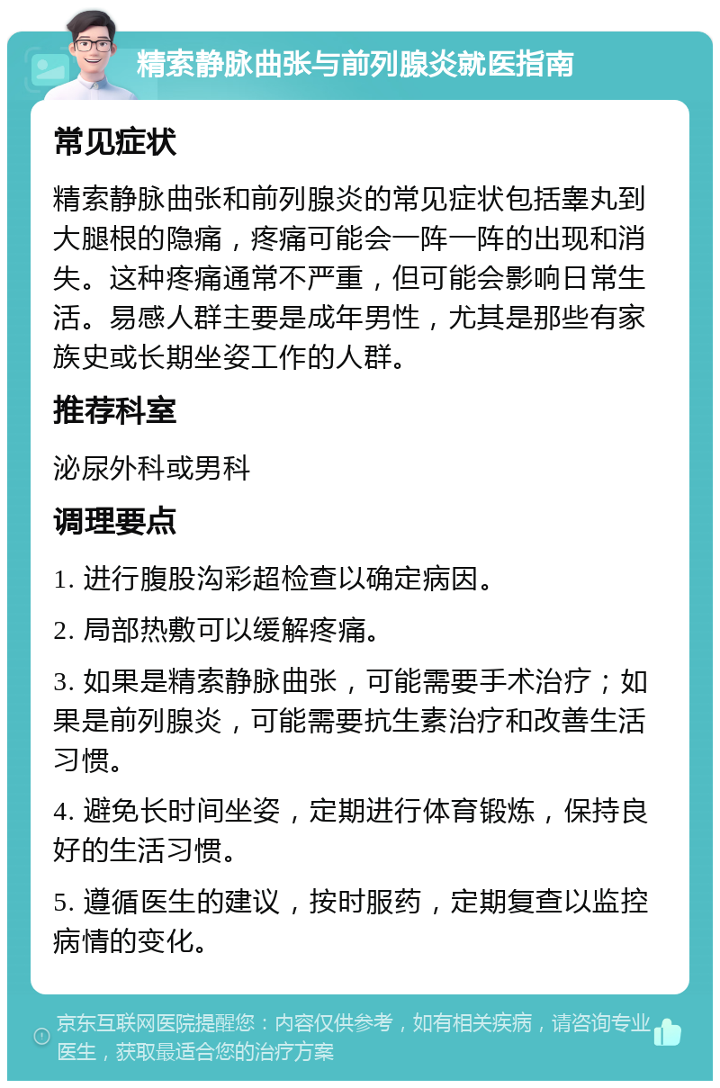 精索静脉曲张与前列腺炎就医指南 常见症状 精索静脉曲张和前列腺炎的常见症状包括睾丸到大腿根的隐痛，疼痛可能会一阵一阵的出现和消失。这种疼痛通常不严重，但可能会影响日常生活。易感人群主要是成年男性，尤其是那些有家族史或长期坐姿工作的人群。 推荐科室 泌尿外科或男科 调理要点 1. 进行腹股沟彩超检查以确定病因。 2. 局部热敷可以缓解疼痛。 3. 如果是精索静脉曲张，可能需要手术治疗；如果是前列腺炎，可能需要抗生素治疗和改善生活习惯。 4. 避免长时间坐姿，定期进行体育锻炼，保持良好的生活习惯。 5. 遵循医生的建议，按时服药，定期复查以监控病情的变化。