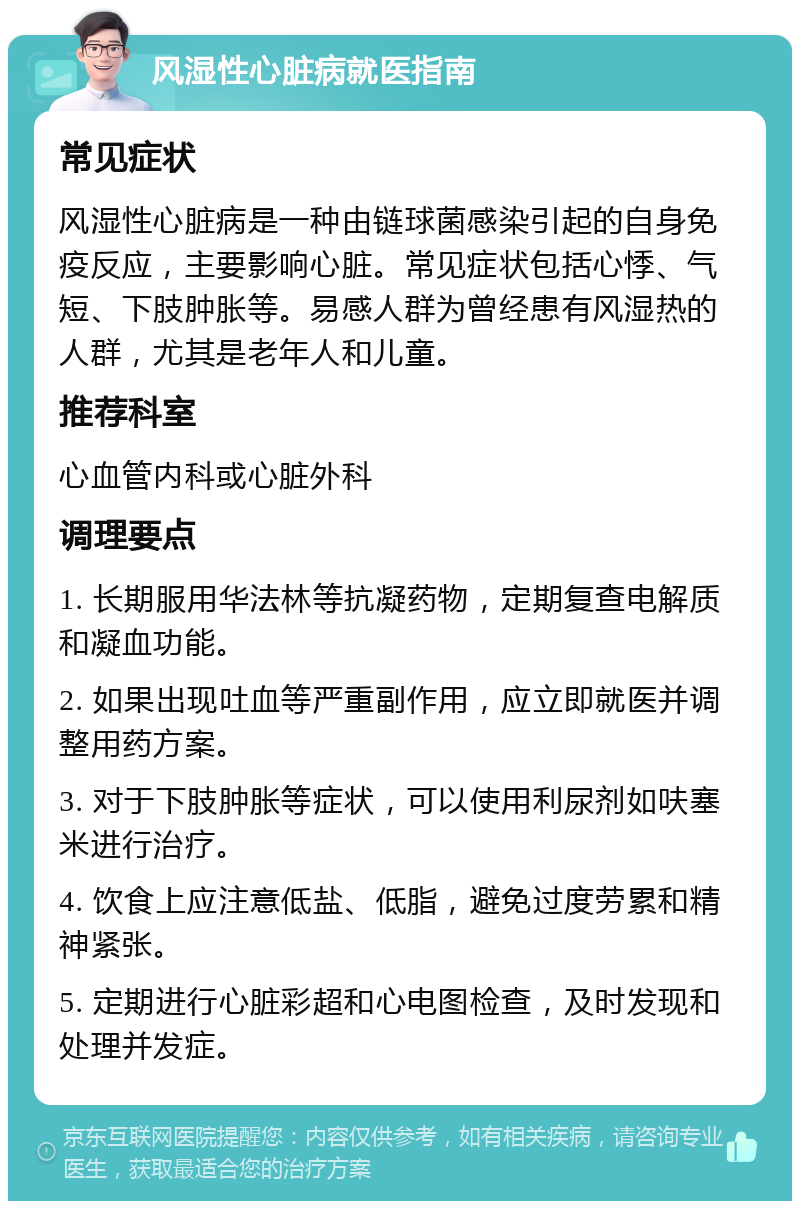 风湿性心脏病就医指南 常见症状 风湿性心脏病是一种由链球菌感染引起的自身免疫反应，主要影响心脏。常见症状包括心悸、气短、下肢肿胀等。易感人群为曾经患有风湿热的人群，尤其是老年人和儿童。 推荐科室 心血管内科或心脏外科 调理要点 1. 长期服用华法林等抗凝药物，定期复查电解质和凝血功能。 2. 如果出现吐血等严重副作用，应立即就医并调整用药方案。 3. 对于下肢肿胀等症状，可以使用利尿剂如呋塞米进行治疗。 4. 饮食上应注意低盐、低脂，避免过度劳累和精神紧张。 5. 定期进行心脏彩超和心电图检查，及时发现和处理并发症。