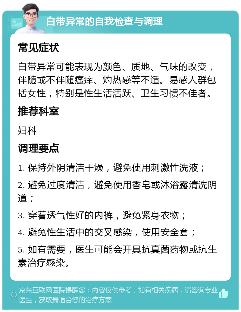 白带异常的自我检查与调理 常见症状 白带异常可能表现为颜色、质地、气味的改变，伴随或不伴随瘙痒、灼热感等不适。易感人群包括女性，特别是性生活活跃、卫生习惯不佳者。 推荐科室 妇科 调理要点 1. 保持外阴清洁干燥，避免使用刺激性洗液； 2. 避免过度清洁，避免使用香皂或沐浴露清洗阴道； 3. 穿着透气性好的内裤，避免紧身衣物； 4. 避免性生活中的交叉感染，使用安全套； 5. 如有需要，医生可能会开具抗真菌药物或抗生素治疗感染。