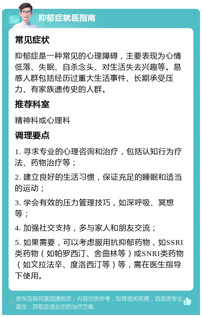 抑郁症就医指南 常见症状 抑郁症是一种常见的心理障碍，主要表现为心情低落、失眠、自杀念头、对生活失去兴趣等。易感人群包括经历过重大生活事件、长期承受压力、有家族遗传史的人群。 推荐科室 精神科或心理科 调理要点 1. 寻求专业的心理咨询和治疗，包括认知行为疗法、药物治疗等； 2. 建立良好的生活习惯，保证充足的睡眠和适当的运动； 3. 学会有效的压力管理技巧，如深呼吸、冥想等； 4. 加强社交支持，多与家人和朋友交流； 5. 如果需要，可以考虑服用抗抑郁药物，如SSRI类药物（如帕罗西汀、舍曲林等）或SNRI类药物（如文拉法辛、度洛西汀等）等，需在医生指导下使用。