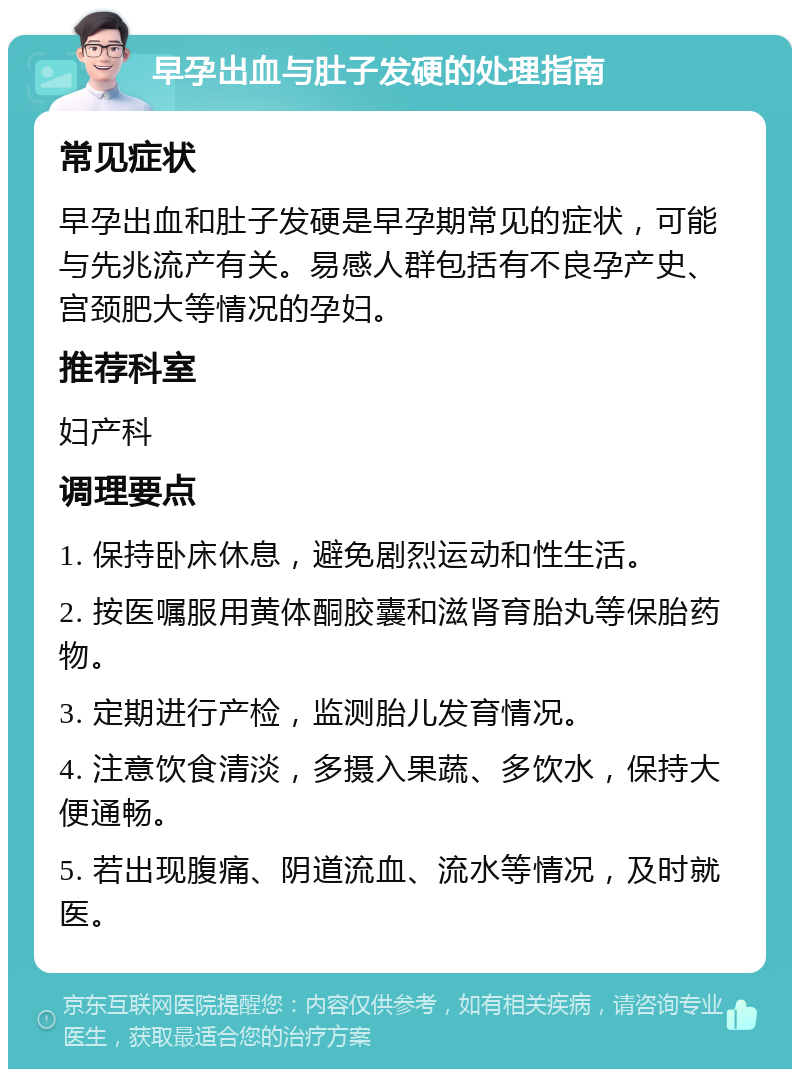 早孕出血与肚子发硬的处理指南 常见症状 早孕出血和肚子发硬是早孕期常见的症状，可能与先兆流产有关。易感人群包括有不良孕产史、宫颈肥大等情况的孕妇。 推荐科室 妇产科 调理要点 1. 保持卧床休息，避免剧烈运动和性生活。 2. 按医嘱服用黄体酮胶囊和滋肾育胎丸等保胎药物。 3. 定期进行产检，监测胎儿发育情况。 4. 注意饮食清淡，多摄入果蔬、多饮水，保持大便通畅。 5. 若出现腹痛、阴道流血、流水等情况，及时就医。