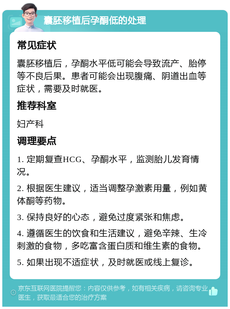 囊胚移植后孕酮低的处理 常见症状 囊胚移植后，孕酮水平低可能会导致流产、胎停等不良后果。患者可能会出现腹痛、阴道出血等症状，需要及时就医。 推荐科室 妇产科 调理要点 1. 定期复查HCG、孕酮水平，监测胎儿发育情况。 2. 根据医生建议，适当调整孕激素用量，例如黄体酮等药物。 3. 保持良好的心态，避免过度紧张和焦虑。 4. 遵循医生的饮食和生活建议，避免辛辣、生冷刺激的食物，多吃富含蛋白质和维生素的食物。 5. 如果出现不适症状，及时就医或线上复诊。