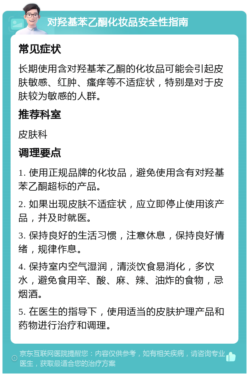 对羟基苯乙酮化妆品安全性指南 常见症状 长期使用含对羟基苯乙酮的化妆品可能会引起皮肤敏感、红肿、瘙痒等不适症状，特别是对于皮肤较为敏感的人群。 推荐科室 皮肤科 调理要点 1. 使用正规品牌的化妆品，避免使用含有对羟基苯乙酮超标的产品。 2. 如果出现皮肤不适症状，应立即停止使用该产品，并及时就医。 3. 保持良好的生活习惯，注意休息，保持良好情绪，规律作息。 4. 保持室内空气湿润，清淡饮食易消化，多饮水，避免食用辛、酸、麻、辣、油炸的食物，忌烟酒。 5. 在医生的指导下，使用适当的皮肤护理产品和药物进行治疗和调理。