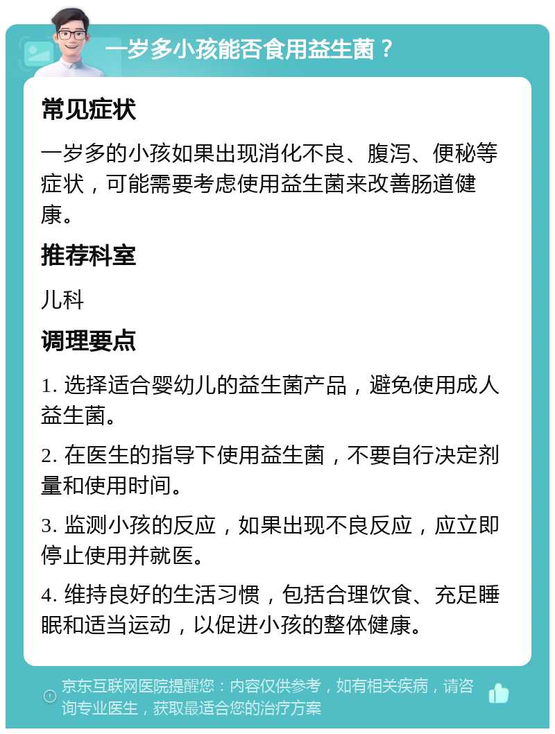 一岁多小孩能否食用益生菌？ 常见症状 一岁多的小孩如果出现消化不良、腹泻、便秘等症状，可能需要考虑使用益生菌来改善肠道健康。 推荐科室 儿科 调理要点 1. 选择适合婴幼儿的益生菌产品，避免使用成人益生菌。 2. 在医生的指导下使用益生菌，不要自行决定剂量和使用时间。 3. 监测小孩的反应，如果出现不良反应，应立即停止使用并就医。 4. 维持良好的生活习惯，包括合理饮食、充足睡眠和适当运动，以促进小孩的整体健康。