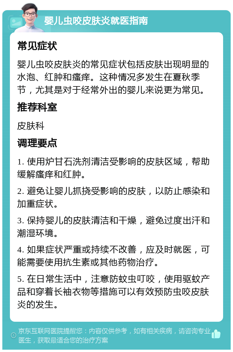 婴儿虫咬皮肤炎就医指南 常见症状 婴儿虫咬皮肤炎的常见症状包括皮肤出现明显的水泡、红肿和瘙痒。这种情况多发生在夏秋季节，尤其是对于经常外出的婴儿来说更为常见。 推荐科室 皮肤科 调理要点 1. 使用炉甘石洗剂清洁受影响的皮肤区域，帮助缓解瘙痒和红肿。 2. 避免让婴儿抓挠受影响的皮肤，以防止感染和加重症状。 3. 保持婴儿的皮肤清洁和干燥，避免过度出汗和潮湿环境。 4. 如果症状严重或持续不改善，应及时就医，可能需要使用抗生素或其他药物治疗。 5. 在日常生活中，注意防蚊虫叮咬，使用驱蚊产品和穿着长袖衣物等措施可以有效预防虫咬皮肤炎的发生。