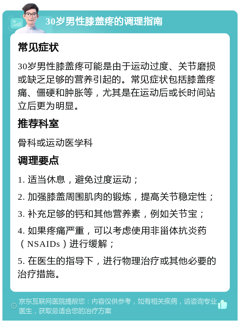 30岁男性膝盖疼的调理指南 常见症状 30岁男性膝盖疼可能是由于运动过度、关节磨损或缺乏足够的营养引起的。常见症状包括膝盖疼痛、僵硬和肿胀等，尤其是在运动后或长时间站立后更为明显。 推荐科室 骨科或运动医学科 调理要点 1. 适当休息，避免过度运动； 2. 加强膝盖周围肌肉的锻炼，提高关节稳定性； 3. 补充足够的钙和其他营养素，例如关节宝； 4. 如果疼痛严重，可以考虑使用非甾体抗炎药（NSAIDs）进行缓解； 5. 在医生的指导下，进行物理治疗或其他必要的治疗措施。