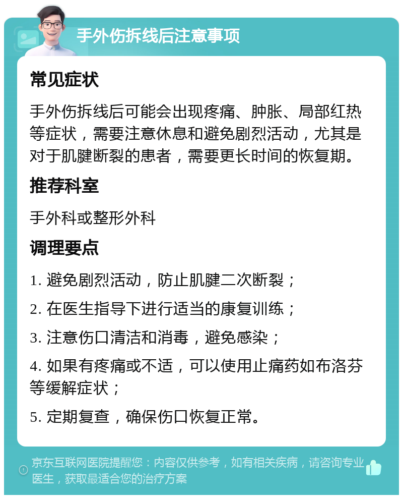 手外伤拆线后注意事项 常见症状 手外伤拆线后可能会出现疼痛、肿胀、局部红热等症状，需要注意休息和避免剧烈活动，尤其是对于肌腱断裂的患者，需要更长时间的恢复期。 推荐科室 手外科或整形外科 调理要点 1. 避免剧烈活动，防止肌腱二次断裂； 2. 在医生指导下进行适当的康复训练； 3. 注意伤口清洁和消毒，避免感染； 4. 如果有疼痛或不适，可以使用止痛药如布洛芬等缓解症状； 5. 定期复查，确保伤口恢复正常。