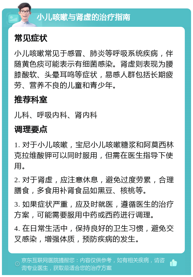 小儿咳嗽与肾虚的治疗指南 常见症状 小儿咳嗽常见于感冒、肺炎等呼吸系统疾病，伴随黄色痰可能表示有细菌感染。肾虚则表现为腰膝酸软、头晕耳鸣等症状，易感人群包括长期疲劳、营养不良的儿童和青少年。 推荐科室 儿科、呼吸内科、肾内科 调理要点 1. 对于小儿咳嗽，宝尼小儿咳嗽糖浆和阿莫西林克拉维酸钾可以同时服用，但需在医生指导下使用。 2. 对于肾虚，应注意休息，避免过度劳累，合理膳食，多食用补肾食品如黑豆、核桃等。 3. 如果症状严重，应及时就医，遵循医生的治疗方案，可能需要服用中药或西药进行调理。 4. 在日常生活中，保持良好的卫生习惯，避免交叉感染，增强体质，预防疾病的发生。