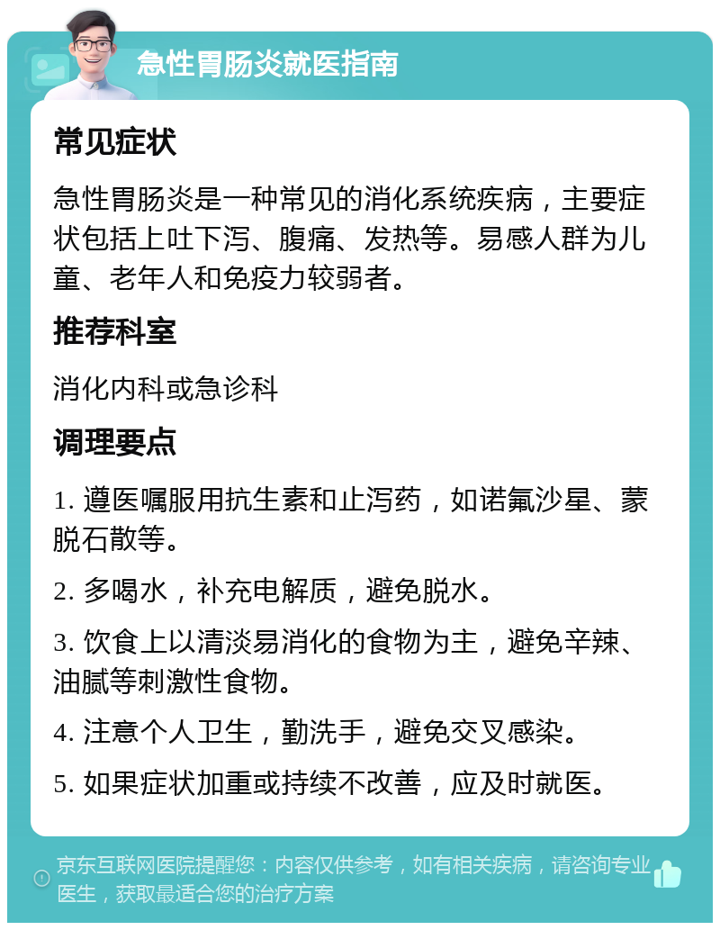 急性胃肠炎就医指南 常见症状 急性胃肠炎是一种常见的消化系统疾病，主要症状包括上吐下泻、腹痛、发热等。易感人群为儿童、老年人和免疫力较弱者。 推荐科室 消化内科或急诊科 调理要点 1. 遵医嘱服用抗生素和止泻药，如诺氟沙星、蒙脱石散等。 2. 多喝水，补充电解质，避免脱水。 3. 饮食上以清淡易消化的食物为主，避免辛辣、油腻等刺激性食物。 4. 注意个人卫生，勤洗手，避免交叉感染。 5. 如果症状加重或持续不改善，应及时就医。