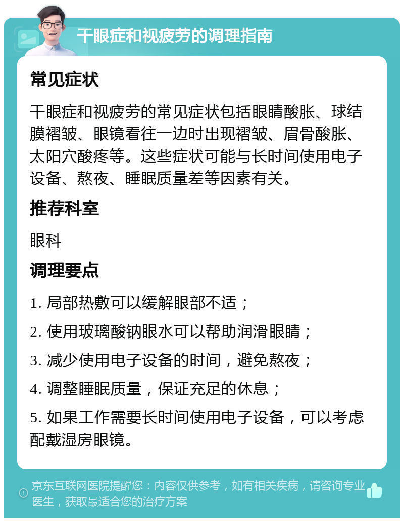 干眼症和视疲劳的调理指南 常见症状 干眼症和视疲劳的常见症状包括眼睛酸胀、球结膜褶皱、眼镜看往一边时出现褶皱、眉骨酸胀、太阳穴酸疼等。这些症状可能与长时间使用电子设备、熬夜、睡眠质量差等因素有关。 推荐科室 眼科 调理要点 1. 局部热敷可以缓解眼部不适； 2. 使用玻璃酸钠眼水可以帮助润滑眼睛； 3. 减少使用电子设备的时间，避免熬夜； 4. 调整睡眠质量，保证充足的休息； 5. 如果工作需要长时间使用电子设备，可以考虑配戴湿房眼镜。