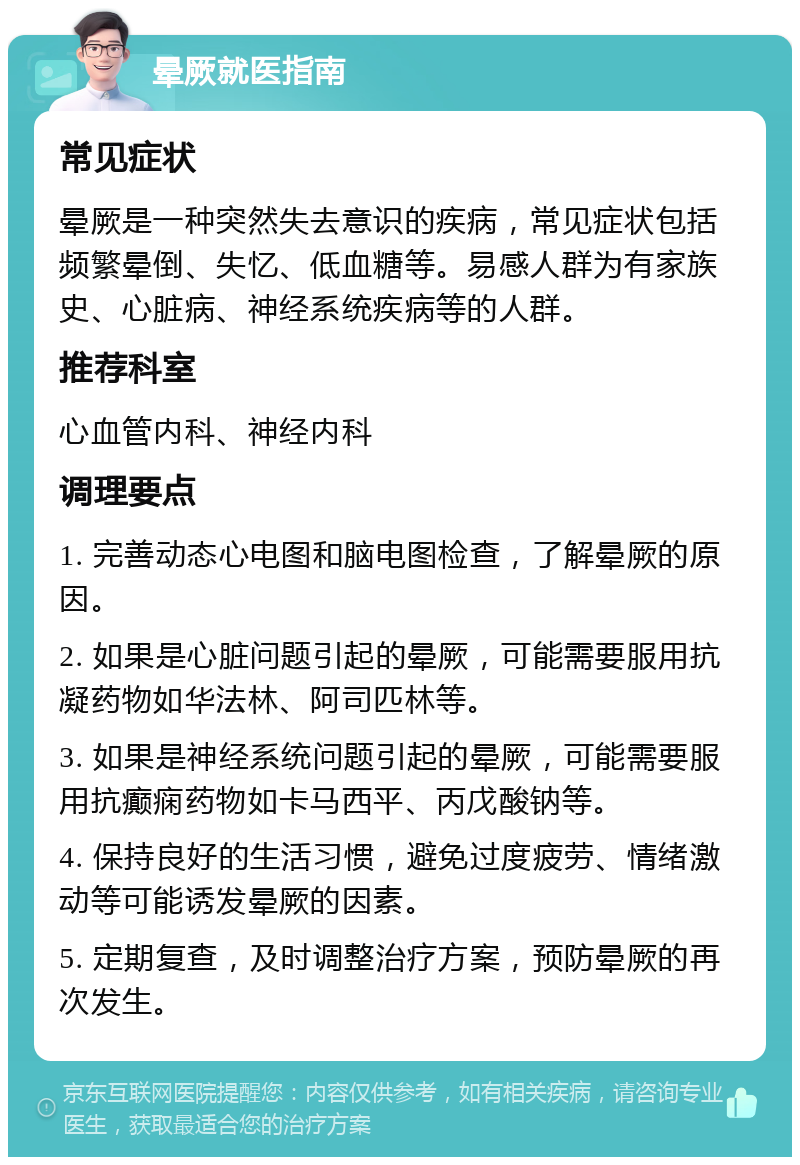 晕厥就医指南 常见症状 晕厥是一种突然失去意识的疾病，常见症状包括频繁晕倒、失忆、低血糖等。易感人群为有家族史、心脏病、神经系统疾病等的人群。 推荐科室 心血管内科、神经内科 调理要点 1. 完善动态心电图和脑电图检查，了解晕厥的原因。 2. 如果是心脏问题引起的晕厥，可能需要服用抗凝药物如华法林、阿司匹林等。 3. 如果是神经系统问题引起的晕厥，可能需要服用抗癫痫药物如卡马西平、丙戊酸钠等。 4. 保持良好的生活习惯，避免过度疲劳、情绪激动等可能诱发晕厥的因素。 5. 定期复查，及时调整治疗方案，预防晕厥的再次发生。