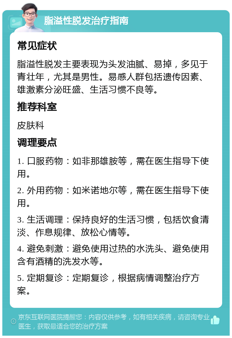 脂溢性脱发治疗指南 常见症状 脂溢性脱发主要表现为头发油腻、易掉，多见于青壮年，尤其是男性。易感人群包括遗传因素、雄激素分泌旺盛、生活习惯不良等。 推荐科室 皮肤科 调理要点 1. 口服药物：如非那雄胺等，需在医生指导下使用。 2. 外用药物：如米诺地尔等，需在医生指导下使用。 3. 生活调理：保持良好的生活习惯，包括饮食清淡、作息规律、放松心情等。 4. 避免刺激：避免使用过热的水洗头、避免使用含有酒精的洗发水等。 5. 定期复诊：定期复诊，根据病情调整治疗方案。