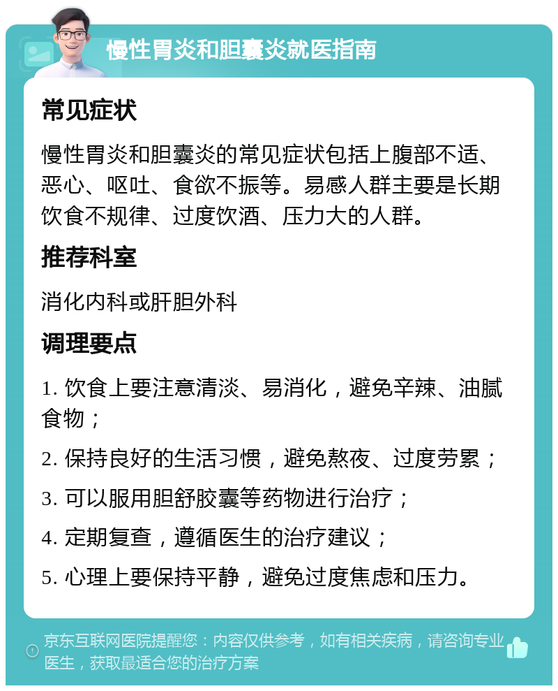 慢性胃炎和胆囊炎就医指南 常见症状 慢性胃炎和胆囊炎的常见症状包括上腹部不适、恶心、呕吐、食欲不振等。易感人群主要是长期饮食不规律、过度饮酒、压力大的人群。 推荐科室 消化内科或肝胆外科 调理要点 1. 饮食上要注意清淡、易消化，避免辛辣、油腻食物； 2. 保持良好的生活习惯，避免熬夜、过度劳累； 3. 可以服用胆舒胶囊等药物进行治疗； 4. 定期复查，遵循医生的治疗建议； 5. 心理上要保持平静，避免过度焦虑和压力。