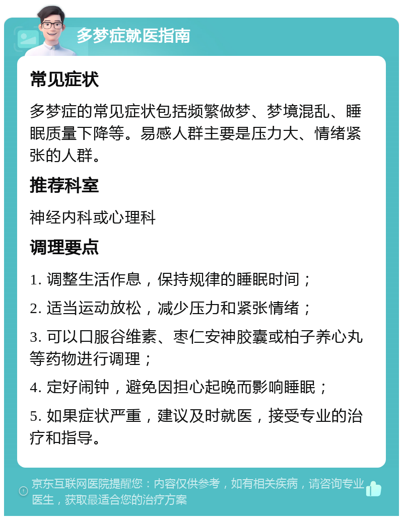 多梦症就医指南 常见症状 多梦症的常见症状包括频繁做梦、梦境混乱、睡眠质量下降等。易感人群主要是压力大、情绪紧张的人群。 推荐科室 神经内科或心理科 调理要点 1. 调整生活作息，保持规律的睡眠时间； 2. 适当运动放松，减少压力和紧张情绪； 3. 可以口服谷维素、枣仁安神胶囊或柏子养心丸等药物进行调理； 4. 定好闹钟，避免因担心起晚而影响睡眠； 5. 如果症状严重，建议及时就医，接受专业的治疗和指导。