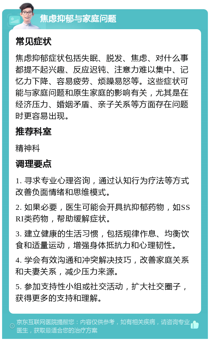 焦虑抑郁与家庭问题 常见症状 焦虑抑郁症状包括失眠、脱发、焦虑、对什么事都提不起兴趣、反应迟钝、注意力难以集中、记忆力下降、容易疲劳、烦躁易怒等。这些症状可能与家庭问题和原生家庭的影响有关，尤其是在经济压力、婚姻矛盾、亲子关系等方面存在问题时更容易出现。 推荐科室 精神科 调理要点 1. 寻求专业心理咨询，通过认知行为疗法等方式改善负面情绪和思维模式。 2. 如果必要，医生可能会开具抗抑郁药物，如SSRI类药物，帮助缓解症状。 3. 建立健康的生活习惯，包括规律作息、均衡饮食和适量运动，增强身体抵抗力和心理韧性。 4. 学会有效沟通和冲突解决技巧，改善家庭关系和夫妻关系，减少压力来源。 5. 参加支持性小组或社交活动，扩大社交圈子，获得更多的支持和理解。