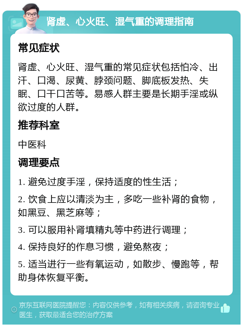 肾虚、心火旺、湿气重的调理指南 常见症状 肾虚、心火旺、湿气重的常见症状包括怕冷、出汗、口渴、尿黄、脖颈问题、脚底板发热、失眠、口干口苦等。易感人群主要是长期手淫或纵欲过度的人群。 推荐科室 中医科 调理要点 1. 避免过度手淫，保持适度的性生活； 2. 饮食上应以清淡为主，多吃一些补肾的食物，如黑豆、黑芝麻等； 3. 可以服用补肾填精丸等中药进行调理； 4. 保持良好的作息习惯，避免熬夜； 5. 适当进行一些有氧运动，如散步、慢跑等，帮助身体恢复平衡。