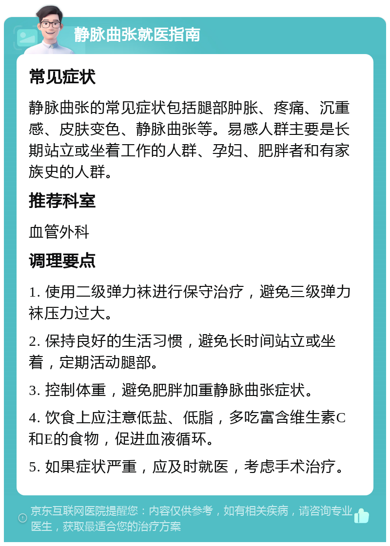 静脉曲张就医指南 常见症状 静脉曲张的常见症状包括腿部肿胀、疼痛、沉重感、皮肤变色、静脉曲张等。易感人群主要是长期站立或坐着工作的人群、孕妇、肥胖者和有家族史的人群。 推荐科室 血管外科 调理要点 1. 使用二级弹力袜进行保守治疗，避免三级弹力袜压力过大。 2. 保持良好的生活习惯，避免长时间站立或坐着，定期活动腿部。 3. 控制体重，避免肥胖加重静脉曲张症状。 4. 饮食上应注意低盐、低脂，多吃富含维生素C和E的食物，促进血液循环。 5. 如果症状严重，应及时就医，考虑手术治疗。