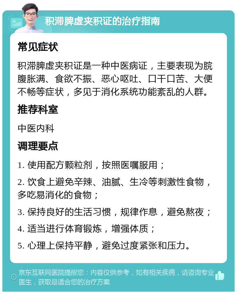 积滞脾虚夹积证的治疗指南 常见症状 积滞脾虚夹积证是一种中医病证，主要表现为脘腹胀满、食欲不振、恶心呕吐、口干口苦、大便不畅等症状，多见于消化系统功能紊乱的人群。 推荐科室 中医内科 调理要点 1. 使用配方颗粒剂，按照医嘱服用； 2. 饮食上避免辛辣、油腻、生冷等刺激性食物，多吃易消化的食物； 3. 保持良好的生活习惯，规律作息，避免熬夜； 4. 适当进行体育锻炼，增强体质； 5. 心理上保持平静，避免过度紧张和压力。