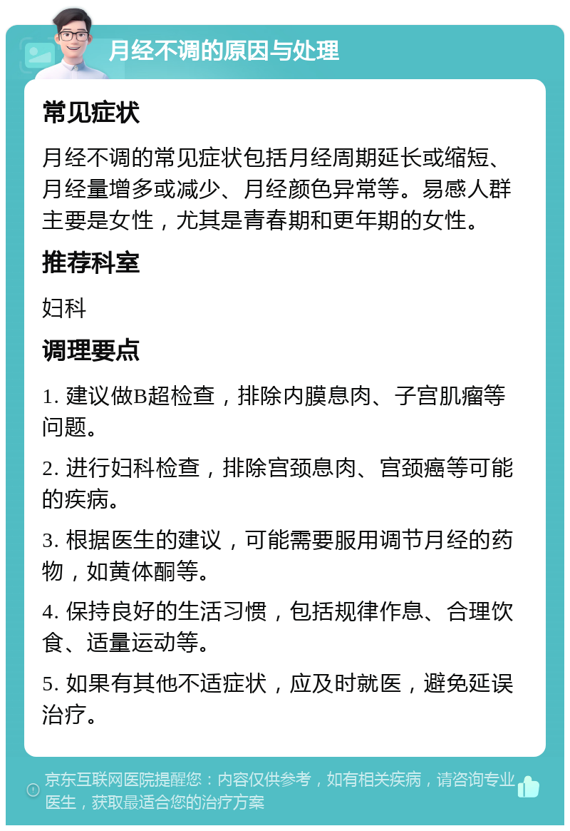 月经不调的原因与处理 常见症状 月经不调的常见症状包括月经周期延长或缩短、月经量增多或减少、月经颜色异常等。易感人群主要是女性，尤其是青春期和更年期的女性。 推荐科室 妇科 调理要点 1. 建议做B超检查，排除内膜息肉、子宫肌瘤等问题。 2. 进行妇科检查，排除宫颈息肉、宫颈癌等可能的疾病。 3. 根据医生的建议，可能需要服用调节月经的药物，如黄体酮等。 4. 保持良好的生活习惯，包括规律作息、合理饮食、适量运动等。 5. 如果有其他不适症状，应及时就医，避免延误治疗。