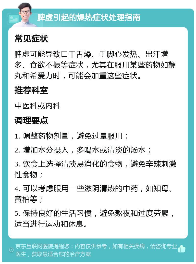 脾虚引起的燥热症状处理指南 常见症状 脾虚可能导致口干舌燥、手脚心发热、出汗增多、食欲不振等症状，尤其在服用某些药物如鞭丸和希爱力时，可能会加重这些症状。 推荐科室 中医科或内科 调理要点 1. 调整药物剂量，避免过量服用； 2. 增加水分摄入，多喝水或清淡的汤水； 3. 饮食上选择清淡易消化的食物，避免辛辣刺激性食物； 4. 可以考虑服用一些滋阴清热的中药，如知母、黄柏等； 5. 保持良好的生活习惯，避免熬夜和过度劳累，适当进行运动和休息。