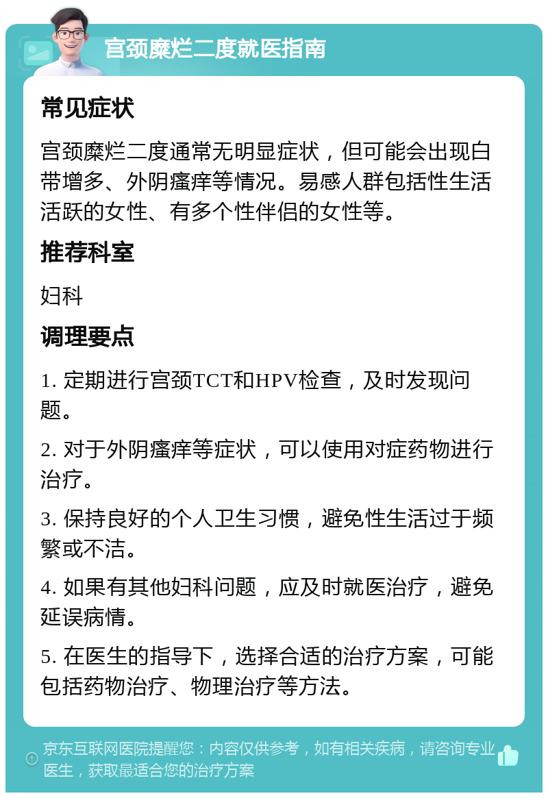 宫颈糜烂二度就医指南 常见症状 宫颈糜烂二度通常无明显症状，但可能会出现白带增多、外阴瘙痒等情况。易感人群包括性生活活跃的女性、有多个性伴侣的女性等。 推荐科室 妇科 调理要点 1. 定期进行宫颈TCT和HPV检查，及时发现问题。 2. 对于外阴瘙痒等症状，可以使用对症药物进行治疗。 3. 保持良好的个人卫生习惯，避免性生活过于频繁或不洁。 4. 如果有其他妇科问题，应及时就医治疗，避免延误病情。 5. 在医生的指导下，选择合适的治疗方案，可能包括药物治疗、物理治疗等方法。