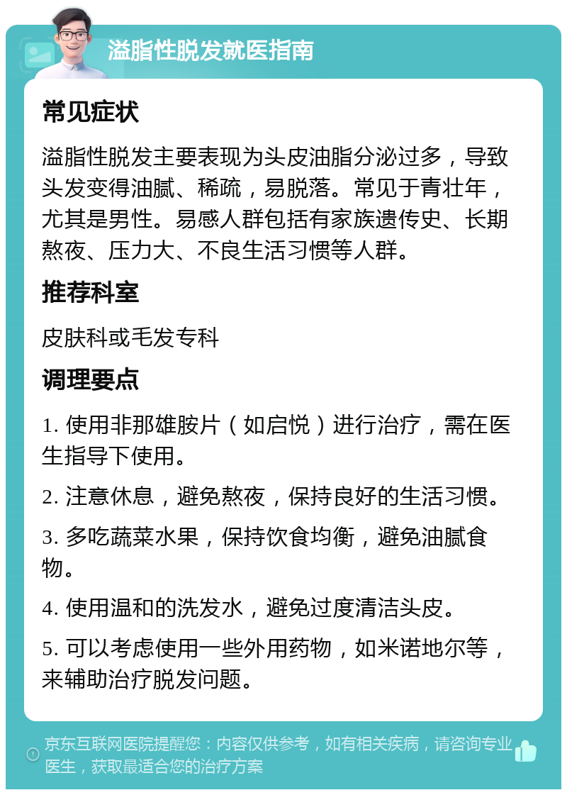 溢脂性脱发就医指南 常见症状 溢脂性脱发主要表现为头皮油脂分泌过多，导致头发变得油腻、稀疏，易脱落。常见于青壮年，尤其是男性。易感人群包括有家族遗传史、长期熬夜、压力大、不良生活习惯等人群。 推荐科室 皮肤科或毛发专科 调理要点 1. 使用非那雄胺片（如启悦）进行治疗，需在医生指导下使用。 2. 注意休息，避免熬夜，保持良好的生活习惯。 3. 多吃蔬菜水果，保持饮食均衡，避免油腻食物。 4. 使用温和的洗发水，避免过度清洁头皮。 5. 可以考虑使用一些外用药物，如米诺地尔等，来辅助治疗脱发问题。