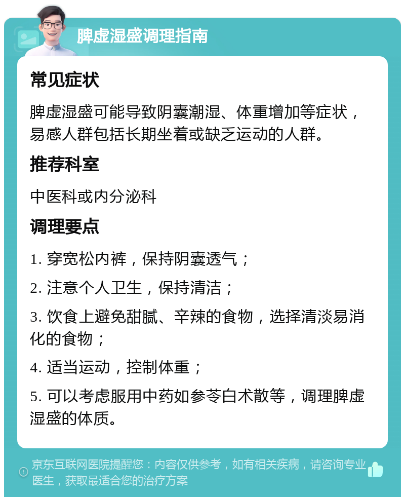 脾虚湿盛调理指南 常见症状 脾虚湿盛可能导致阴囊潮湿、体重增加等症状，易感人群包括长期坐着或缺乏运动的人群。 推荐科室 中医科或内分泌科 调理要点 1. 穿宽松内裤，保持阴囊透气； 2. 注意个人卫生，保持清洁； 3. 饮食上避免甜腻、辛辣的食物，选择清淡易消化的食物； 4. 适当运动，控制体重； 5. 可以考虑服用中药如参苓白术散等，调理脾虚湿盛的体质。