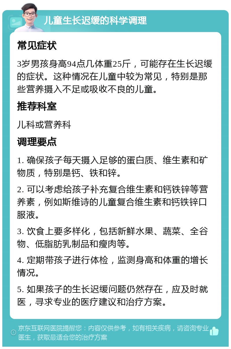 儿童生长迟缓的科学调理 常见症状 3岁男孩身高94点几体重25斤，可能存在生长迟缓的症状。这种情况在儿童中较为常见，特别是那些营养摄入不足或吸收不良的儿童。 推荐科室 儿科或营养科 调理要点 1. 确保孩子每天摄入足够的蛋白质、维生素和矿物质，特别是钙、铁和锌。 2. 可以考虑给孩子补充复合维生素和钙铁锌等营养素，例如斯维诗的儿童复合维生素和钙铁锌口服液。 3. 饮食上要多样化，包括新鲜水果、蔬菜、全谷物、低脂肪乳制品和瘦肉等。 4. 定期带孩子进行体检，监测身高和体重的增长情况。 5. 如果孩子的生长迟缓问题仍然存在，应及时就医，寻求专业的医疗建议和治疗方案。