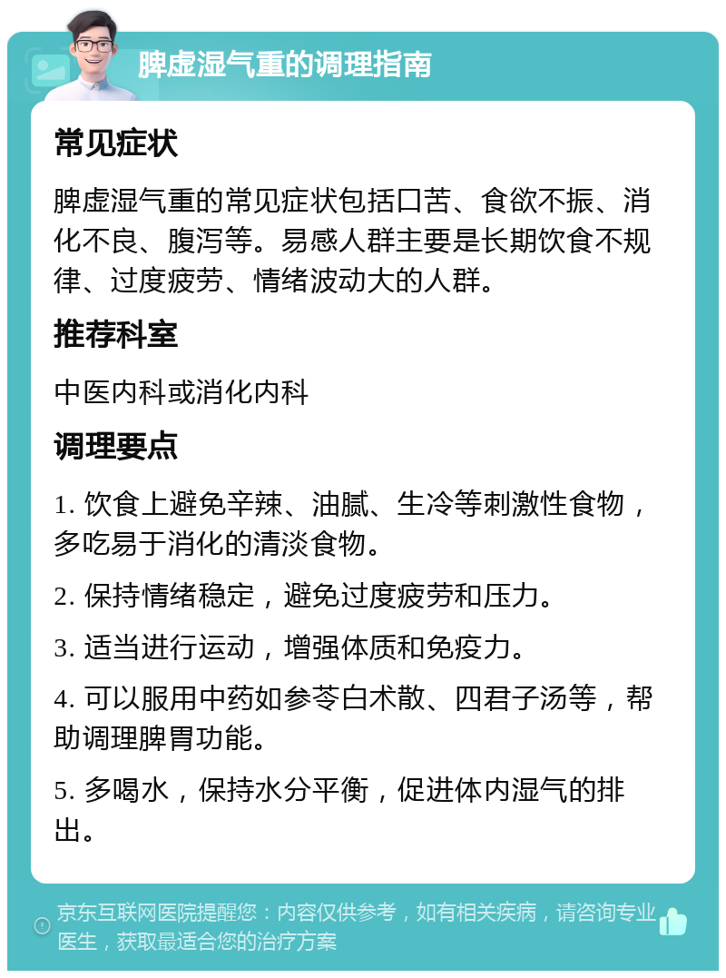 脾虚湿气重的调理指南 常见症状 脾虚湿气重的常见症状包括口苦、食欲不振、消化不良、腹泻等。易感人群主要是长期饮食不规律、过度疲劳、情绪波动大的人群。 推荐科室 中医内科或消化内科 调理要点 1. 饮食上避免辛辣、油腻、生冷等刺激性食物，多吃易于消化的清淡食物。 2. 保持情绪稳定，避免过度疲劳和压力。 3. 适当进行运动，增强体质和免疫力。 4. 可以服用中药如参苓白术散、四君子汤等，帮助调理脾胃功能。 5. 多喝水，保持水分平衡，促进体内湿气的排出。