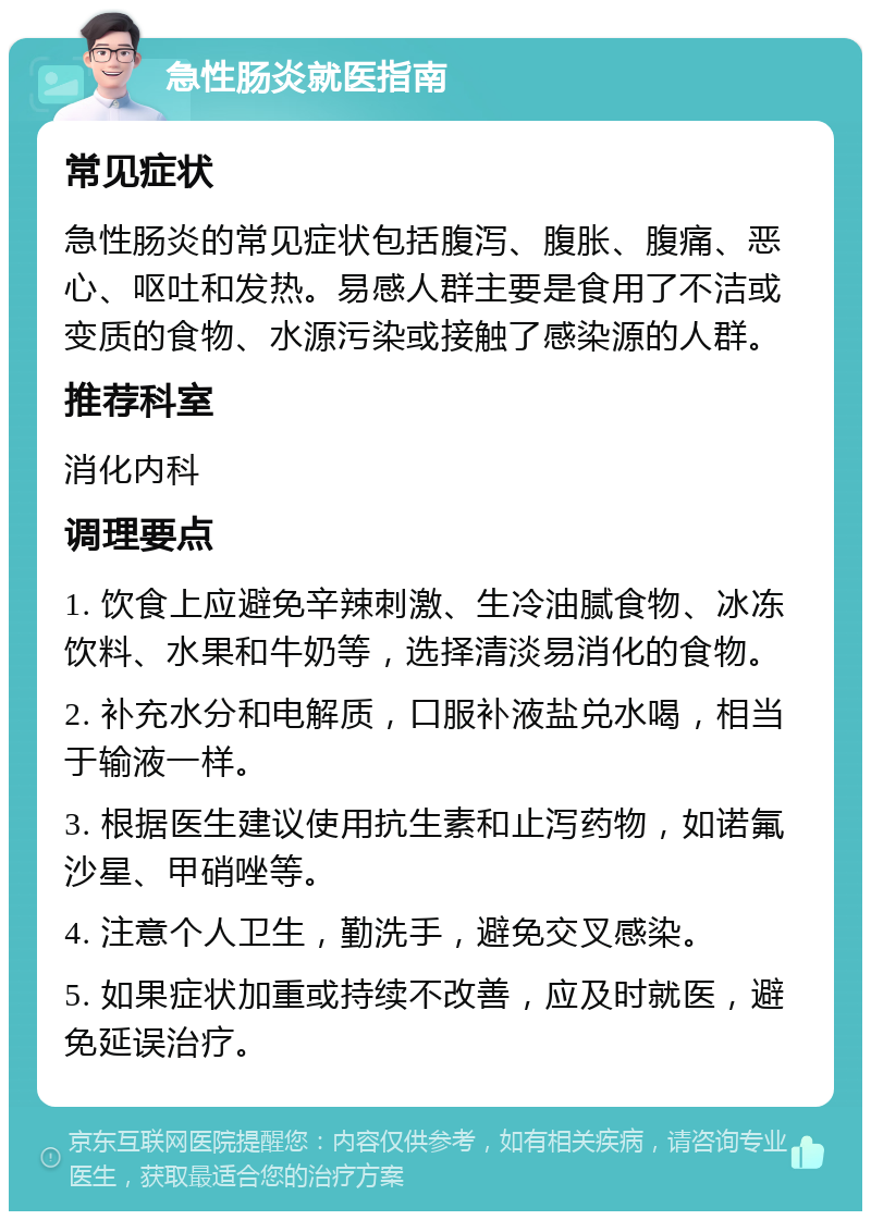 急性肠炎就医指南 常见症状 急性肠炎的常见症状包括腹泻、腹胀、腹痛、恶心、呕吐和发热。易感人群主要是食用了不洁或变质的食物、水源污染或接触了感染源的人群。 推荐科室 消化内科 调理要点 1. 饮食上应避免辛辣刺激、生冷油腻食物、冰冻饮料、水果和牛奶等，选择清淡易消化的食物。 2. 补充水分和电解质，口服补液盐兑水喝，相当于输液一样。 3. 根据医生建议使用抗生素和止泻药物，如诺氟沙星、甲硝唑等。 4. 注意个人卫生，勤洗手，避免交叉感染。 5. 如果症状加重或持续不改善，应及时就医，避免延误治疗。