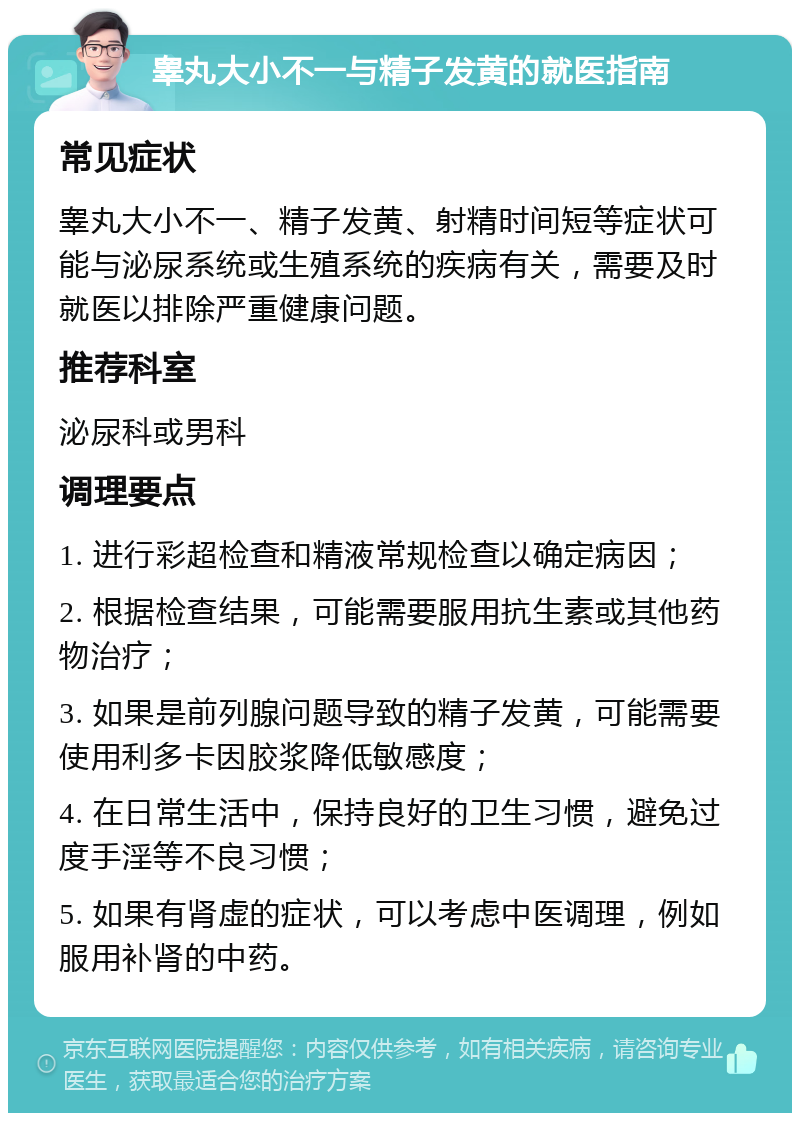 睾丸大小不一与精子发黄的就医指南 常见症状 睾丸大小不一、精子发黄、射精时间短等症状可能与泌尿系统或生殖系统的疾病有关，需要及时就医以排除严重健康问题。 推荐科室 泌尿科或男科 调理要点 1. 进行彩超检查和精液常规检查以确定病因； 2. 根据检查结果，可能需要服用抗生素或其他药物治疗； 3. 如果是前列腺问题导致的精子发黄，可能需要使用利多卡因胶浆降低敏感度； 4. 在日常生活中，保持良好的卫生习惯，避免过度手淫等不良习惯； 5. 如果有肾虚的症状，可以考虑中医调理，例如服用补肾的中药。