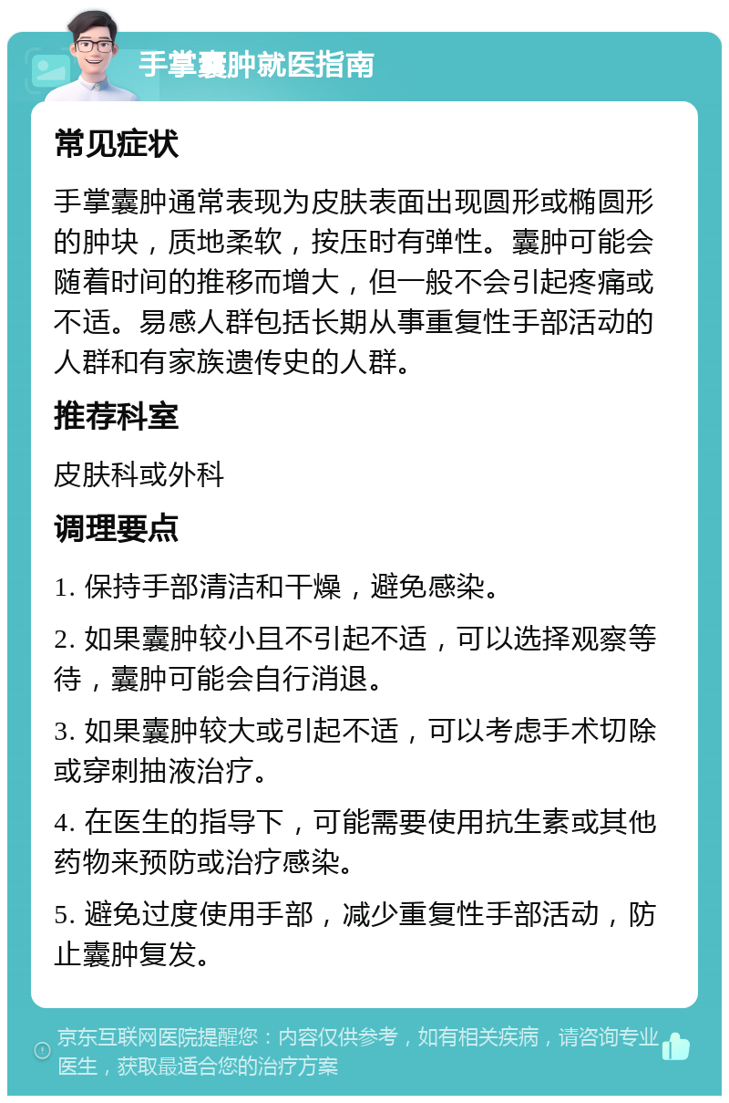 手掌囊肿就医指南 常见症状 手掌囊肿通常表现为皮肤表面出现圆形或椭圆形的肿块，质地柔软，按压时有弹性。囊肿可能会随着时间的推移而增大，但一般不会引起疼痛或不适。易感人群包括长期从事重复性手部活动的人群和有家族遗传史的人群。 推荐科室 皮肤科或外科 调理要点 1. 保持手部清洁和干燥，避免感染。 2. 如果囊肿较小且不引起不适，可以选择观察等待，囊肿可能会自行消退。 3. 如果囊肿较大或引起不适，可以考虑手术切除或穿刺抽液治疗。 4. 在医生的指导下，可能需要使用抗生素或其他药物来预防或治疗感染。 5. 避免过度使用手部，减少重复性手部活动，防止囊肿复发。