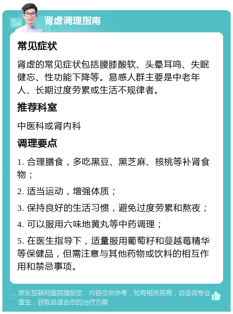 肾虚调理指南 常见症状 肾虚的常见症状包括腰膝酸软、头晕耳鸣、失眠健忘、性功能下降等。易感人群主要是中老年人、长期过度劳累或生活不规律者。 推荐科室 中医科或肾内科 调理要点 1. 合理膳食，多吃黑豆、黑芝麻、核桃等补肾食物； 2. 适当运动，增强体质； 3. 保持良好的生活习惯，避免过度劳累和熬夜； 4. 可以服用六味地黄丸等中药调理； 5. 在医生指导下，适量服用葡萄籽和蔓越莓精华等保健品，但需注意与其他药物或饮料的相互作用和禁忌事项。