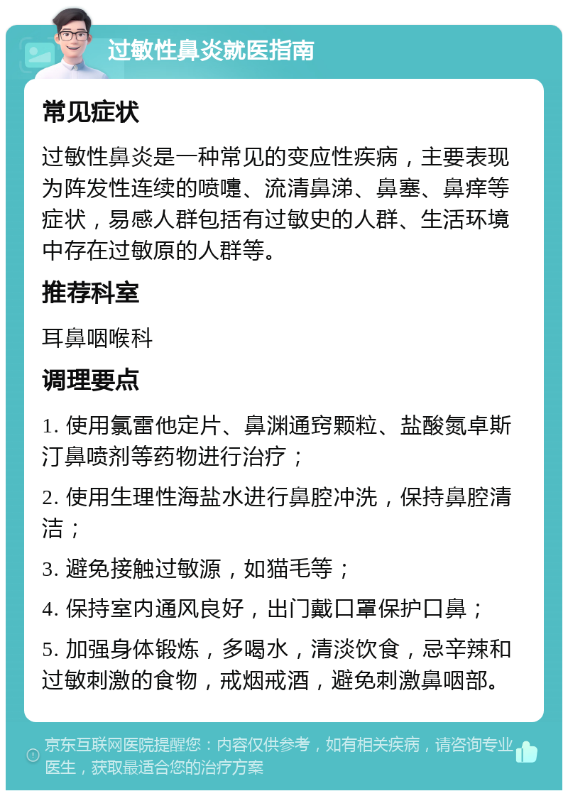 过敏性鼻炎就医指南 常见症状 过敏性鼻炎是一种常见的变应性疾病，主要表现为阵发性连续的喷嚏、流清鼻涕、鼻塞、鼻痒等症状，易感人群包括有过敏史的人群、生活环境中存在过敏原的人群等。 推荐科室 耳鼻咽喉科 调理要点 1. 使用氯雷他定片、鼻渊通窍颗粒、盐酸氮卓斯汀鼻喷剂等药物进行治疗； 2. 使用生理性海盐水进行鼻腔冲洗，保持鼻腔清洁； 3. 避免接触过敏源，如猫毛等； 4. 保持室内通风良好，出门戴口罩保护口鼻； 5. 加强身体锻炼，多喝水，清淡饮食，忌辛辣和过敏刺激的食物，戒烟戒酒，避免刺激鼻咽部。