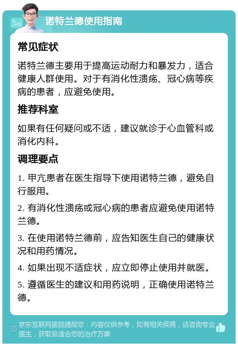 诺特兰德使用指南 常见症状 诺特兰德主要用于提高运动耐力和暴发力，适合健康人群使用。对于有消化性溃疡、冠心病等疾病的患者，应避免使用。 推荐科室 如果有任何疑问或不适，建议就诊于心血管科或消化内科。 调理要点 1. 甲亢患者在医生指导下使用诺特兰德，避免自行服用。 2. 有消化性溃疡或冠心病的患者应避免使用诺特兰德。 3. 在使用诺特兰德前，应告知医生自己的健康状况和用药情况。 4. 如果出现不适症状，应立即停止使用并就医。 5. 遵循医生的建议和用药说明，正确使用诺特兰德。