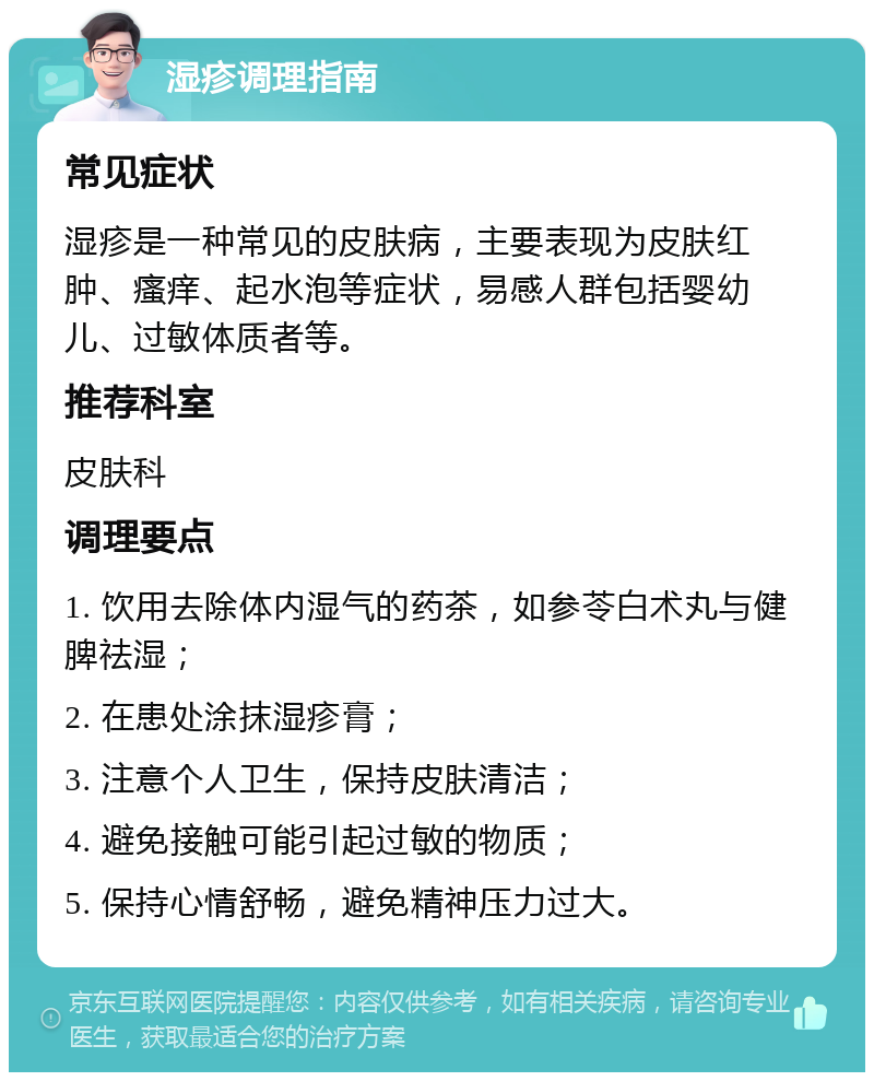 湿疹调理指南 常见症状 湿疹是一种常见的皮肤病，主要表现为皮肤红肿、瘙痒、起水泡等症状，易感人群包括婴幼儿、过敏体质者等。 推荐科室 皮肤科 调理要点 1. 饮用去除体内湿气的药茶，如参苓白术丸与健脾祛湿； 2. 在患处涂抹湿疹膏； 3. 注意个人卫生，保持皮肤清洁； 4. 避免接触可能引起过敏的物质； 5. 保持心情舒畅，避免精神压力过大。