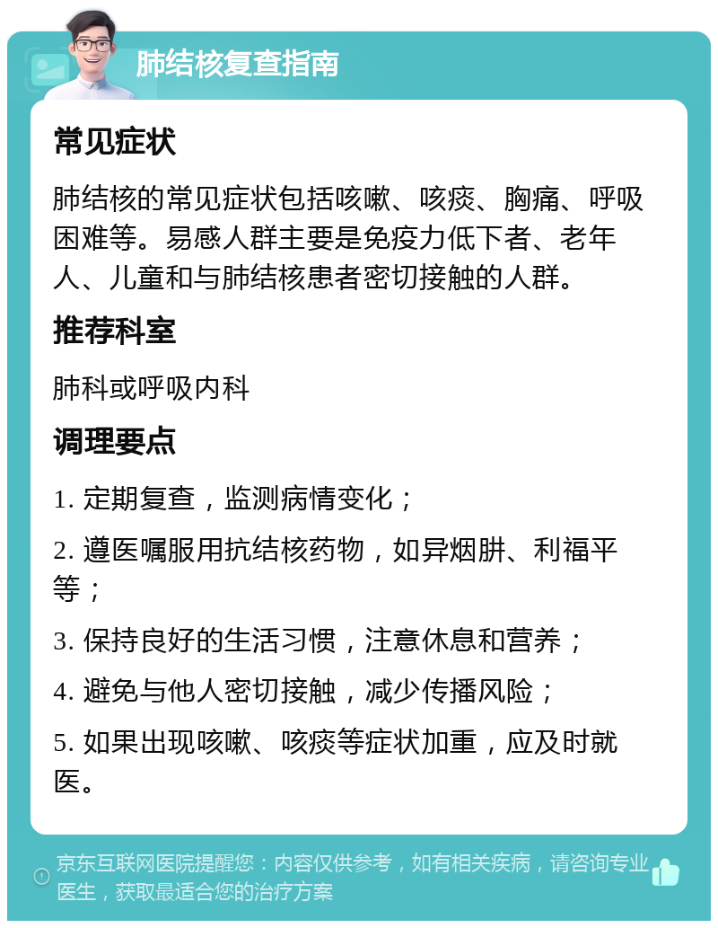 肺结核复查指南 常见症状 肺结核的常见症状包括咳嗽、咳痰、胸痛、呼吸困难等。易感人群主要是免疫力低下者、老年人、儿童和与肺结核患者密切接触的人群。 推荐科室 肺科或呼吸内科 调理要点 1. 定期复查，监测病情变化； 2. 遵医嘱服用抗结核药物，如异烟肼、利福平等； 3. 保持良好的生活习惯，注意休息和营养； 4. 避免与他人密切接触，减少传播风险； 5. 如果出现咳嗽、咳痰等症状加重，应及时就医。