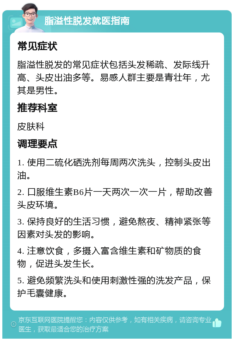 脂溢性脱发就医指南 常见症状 脂溢性脱发的常见症状包括头发稀疏、发际线升高、头皮出油多等。易感人群主要是青壮年，尤其是男性。 推荐科室 皮肤科 调理要点 1. 使用二硫化硒洗剂每周两次洗头，控制头皮出油。 2. 口服维生素B6片一天两次一次一片，帮助改善头皮环境。 3. 保持良好的生活习惯，避免熬夜、精神紧张等因素对头发的影响。 4. 注意饮食，多摄入富含维生素和矿物质的食物，促进头发生长。 5. 避免频繁洗头和使用刺激性强的洗发产品，保护毛囊健康。