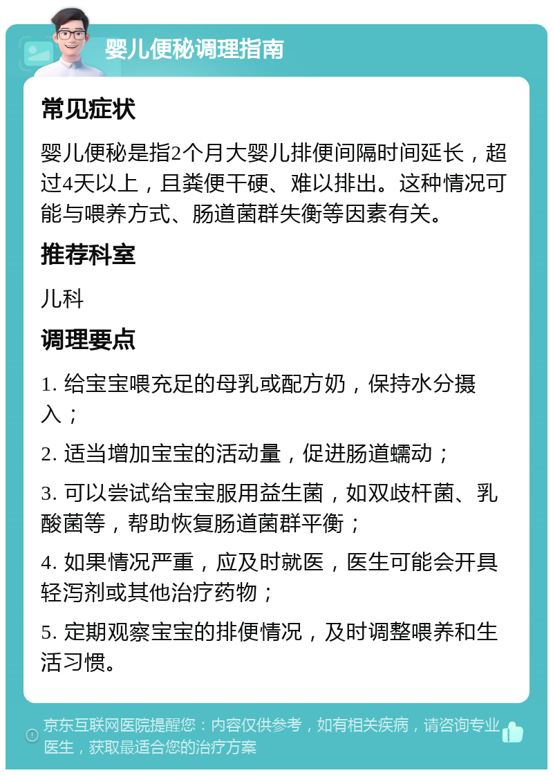 婴儿便秘调理指南 常见症状 婴儿便秘是指2个月大婴儿排便间隔时间延长，超过4天以上，且粪便干硬、难以排出。这种情况可能与喂养方式、肠道菌群失衡等因素有关。 推荐科室 儿科 调理要点 1. 给宝宝喂充足的母乳或配方奶，保持水分摄入； 2. 适当增加宝宝的活动量，促进肠道蠕动； 3. 可以尝试给宝宝服用益生菌，如双歧杆菌、乳酸菌等，帮助恢复肠道菌群平衡； 4. 如果情况严重，应及时就医，医生可能会开具轻泻剂或其他治疗药物； 5. 定期观察宝宝的排便情况，及时调整喂养和生活习惯。