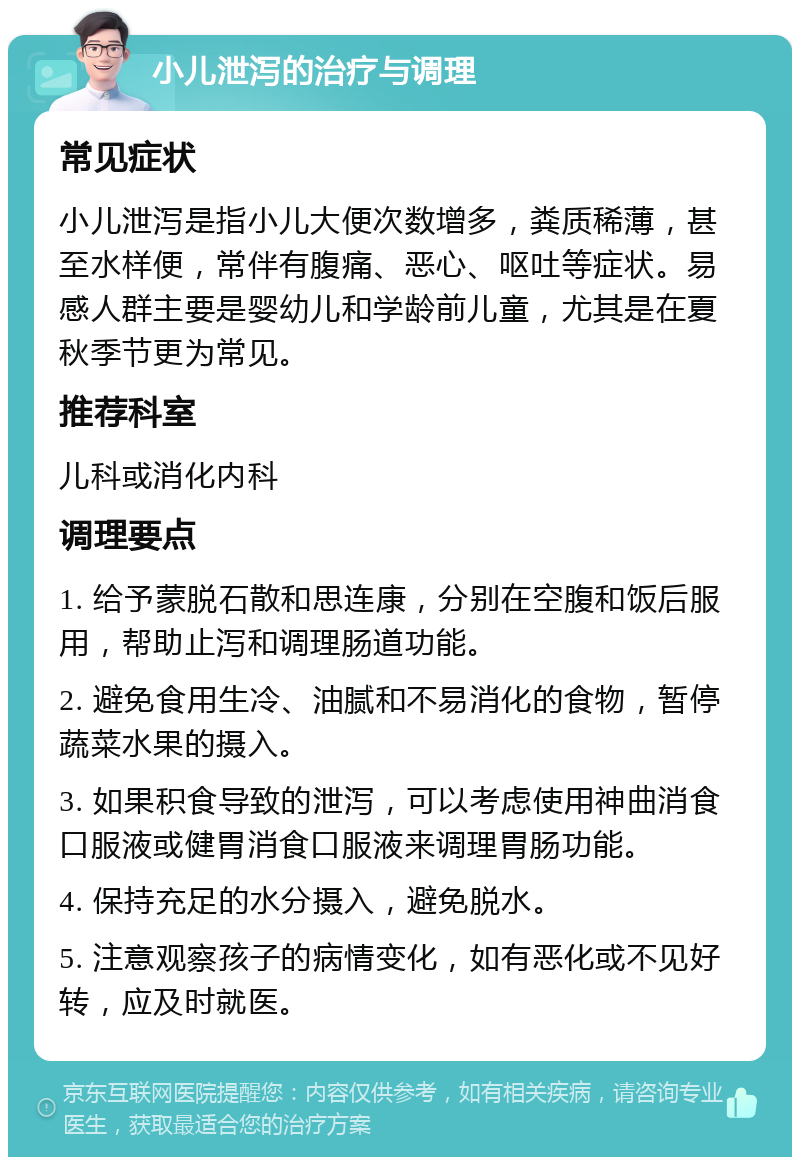 小儿泄泻的治疗与调理 常见症状 小儿泄泻是指小儿大便次数增多，粪质稀薄，甚至水样便，常伴有腹痛、恶心、呕吐等症状。易感人群主要是婴幼儿和学龄前儿童，尤其是在夏秋季节更为常见。 推荐科室 儿科或消化内科 调理要点 1. 给予蒙脱石散和思连康，分别在空腹和饭后服用，帮助止泻和调理肠道功能。 2. 避免食用生冷、油腻和不易消化的食物，暂停蔬菜水果的摄入。 3. 如果积食导致的泄泻，可以考虑使用神曲消食口服液或健胃消食口服液来调理胃肠功能。 4. 保持充足的水分摄入，避免脱水。 5. 注意观察孩子的病情变化，如有恶化或不见好转，应及时就医。