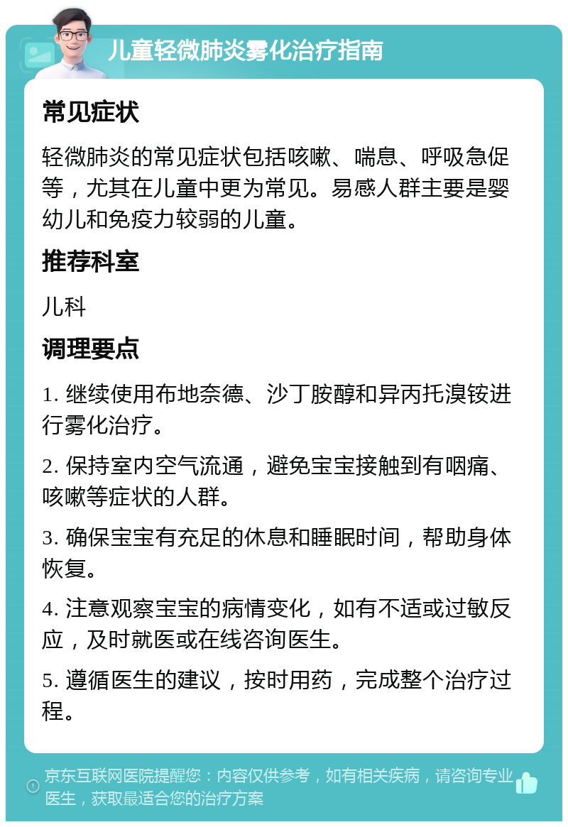 儿童轻微肺炎雾化治疗指南 常见症状 轻微肺炎的常见症状包括咳嗽、喘息、呼吸急促等，尤其在儿童中更为常见。易感人群主要是婴幼儿和免疫力较弱的儿童。 推荐科室 儿科 调理要点 1. 继续使用布地奈德、沙丁胺醇和异丙托溴铵进行雾化治疗。 2. 保持室内空气流通，避免宝宝接触到有咽痛、咳嗽等症状的人群。 3. 确保宝宝有充足的休息和睡眠时间，帮助身体恢复。 4. 注意观察宝宝的病情变化，如有不适或过敏反应，及时就医或在线咨询医生。 5. 遵循医生的建议，按时用药，完成整个治疗过程。