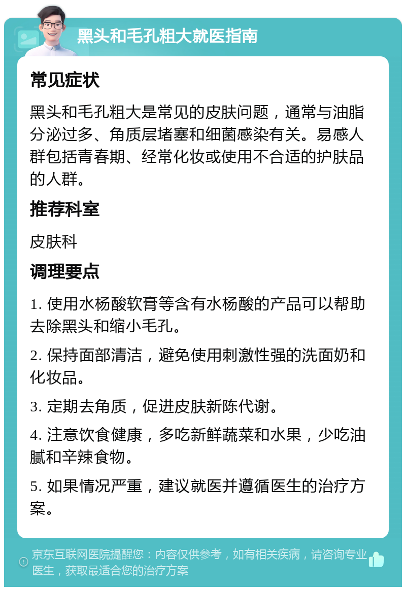 黑头和毛孔粗大就医指南 常见症状 黑头和毛孔粗大是常见的皮肤问题，通常与油脂分泌过多、角质层堵塞和细菌感染有关。易感人群包括青春期、经常化妆或使用不合适的护肤品的人群。 推荐科室 皮肤科 调理要点 1. 使用水杨酸软膏等含有水杨酸的产品可以帮助去除黑头和缩小毛孔。 2. 保持面部清洁，避免使用刺激性强的洗面奶和化妆品。 3. 定期去角质，促进皮肤新陈代谢。 4. 注意饮食健康，多吃新鲜蔬菜和水果，少吃油腻和辛辣食物。 5. 如果情况严重，建议就医并遵循医生的治疗方案。