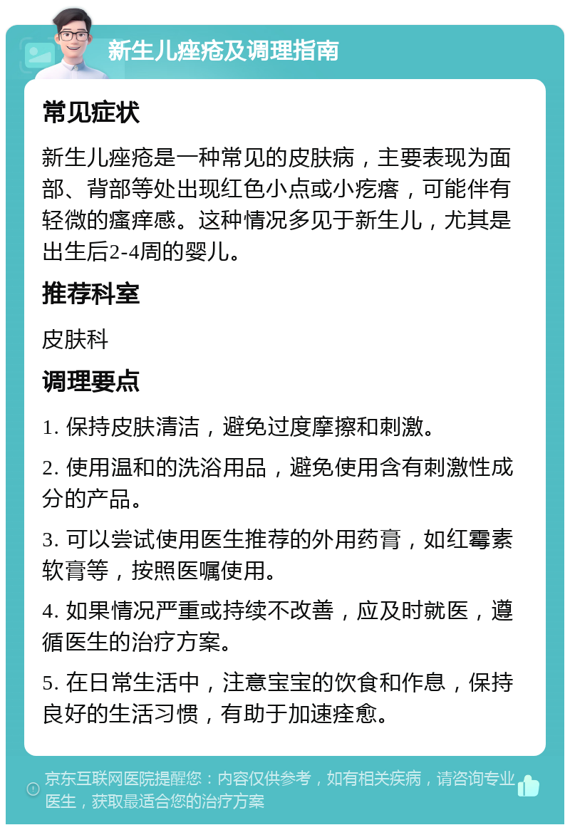 新生儿痤疮及调理指南 常见症状 新生儿痤疮是一种常见的皮肤病，主要表现为面部、背部等处出现红色小点或小疙瘩，可能伴有轻微的瘙痒感。这种情况多见于新生儿，尤其是出生后2-4周的婴儿。 推荐科室 皮肤科 调理要点 1. 保持皮肤清洁，避免过度摩擦和刺激。 2. 使用温和的洗浴用品，避免使用含有刺激性成分的产品。 3. 可以尝试使用医生推荐的外用药膏，如红霉素软膏等，按照医嘱使用。 4. 如果情况严重或持续不改善，应及时就医，遵循医生的治疗方案。 5. 在日常生活中，注意宝宝的饮食和作息，保持良好的生活习惯，有助于加速痊愈。