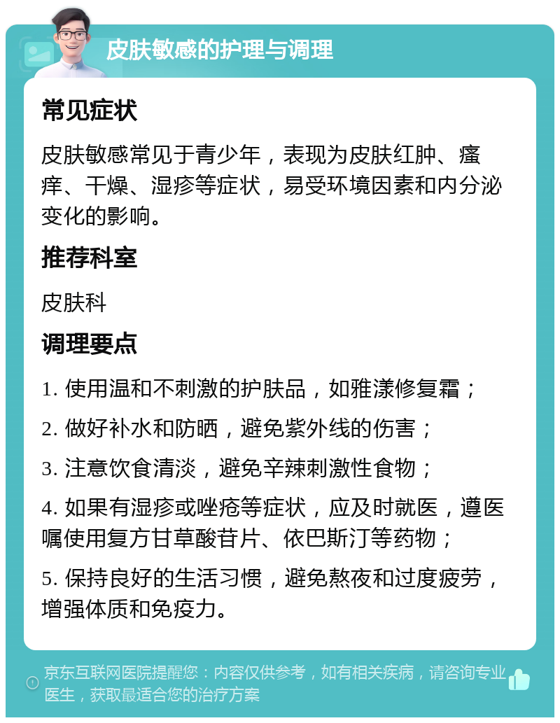 皮肤敏感的护理与调理 常见症状 皮肤敏感常见于青少年，表现为皮肤红肿、瘙痒、干燥、湿疹等症状，易受环境因素和内分泌变化的影响。 推荐科室 皮肤科 调理要点 1. 使用温和不刺激的护肤品，如雅漾修复霜； 2. 做好补水和防晒，避免紫外线的伤害； 3. 注意饮食清淡，避免辛辣刺激性食物； 4. 如果有湿疹或唑疮等症状，应及时就医，遵医嘱使用复方甘草酸苷片、依巴斯汀等药物； 5. 保持良好的生活习惯，避免熬夜和过度疲劳，增强体质和免疫力。