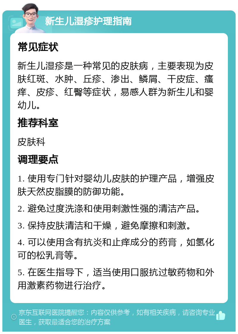 新生儿湿疹护理指南 常见症状 新生儿湿疹是一种常见的皮肤病，主要表现为皮肤红斑、水肿、丘疹、渗出、鳞屑、干皮症、瘙痒、皮疹、红臀等症状，易感人群为新生儿和婴幼儿。 推荐科室 皮肤科 调理要点 1. 使用专门针对婴幼儿皮肤的护理产品，增强皮肤天然皮脂膜的防御功能。 2. 避免过度洗涤和使用刺激性强的清洁产品。 3. 保持皮肤清洁和干燥，避免摩擦和刺激。 4. 可以使用含有抗炎和止痒成分的药膏，如氢化可的松乳膏等。 5. 在医生指导下，适当使用口服抗过敏药物和外用激素药物进行治疗。