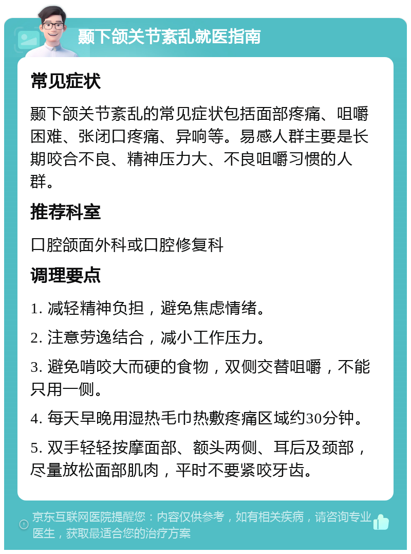 颞下颌关节紊乱就医指南 常见症状 颞下颌关节紊乱的常见症状包括面部疼痛、咀嚼困难、张闭口疼痛、异响等。易感人群主要是长期咬合不良、精神压力大、不良咀嚼习惯的人群。 推荐科室 口腔颌面外科或口腔修复科 调理要点 1. 减轻精神负担，避免焦虑情绪。 2. 注意劳逸结合，减小工作压力。 3. 避免啃咬大而硬的食物，双侧交替咀嚼，不能只用一侧。 4. 每天早晚用湿热毛巾热敷疼痛区域约30分钟。 5. 双手轻轻按摩面部、额头两侧、耳后及颈部，尽量放松面部肌肉，平时不要紧咬牙齿。