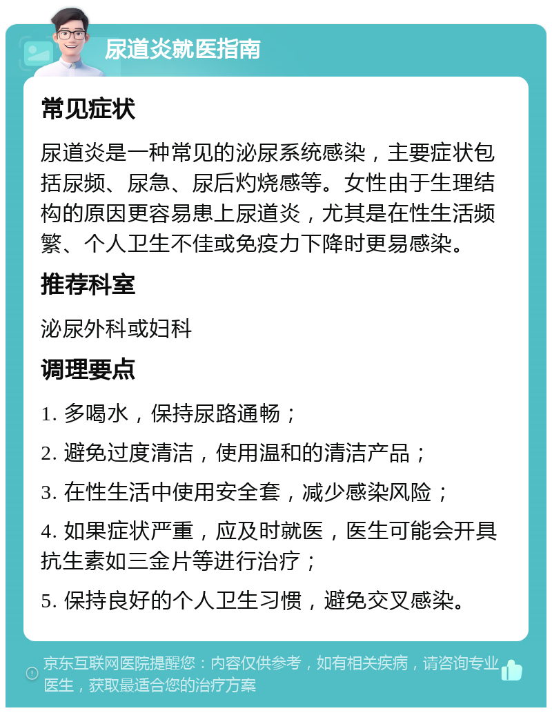 尿道炎就医指南 常见症状 尿道炎是一种常见的泌尿系统感染，主要症状包括尿频、尿急、尿后灼烧感等。女性由于生理结构的原因更容易患上尿道炎，尤其是在性生活频繁、个人卫生不佳或免疫力下降时更易感染。 推荐科室 泌尿外科或妇科 调理要点 1. 多喝水，保持尿路通畅； 2. 避免过度清洁，使用温和的清洁产品； 3. 在性生活中使用安全套，减少感染风险； 4. 如果症状严重，应及时就医，医生可能会开具抗生素如三金片等进行治疗； 5. 保持良好的个人卫生习惯，避免交叉感染。